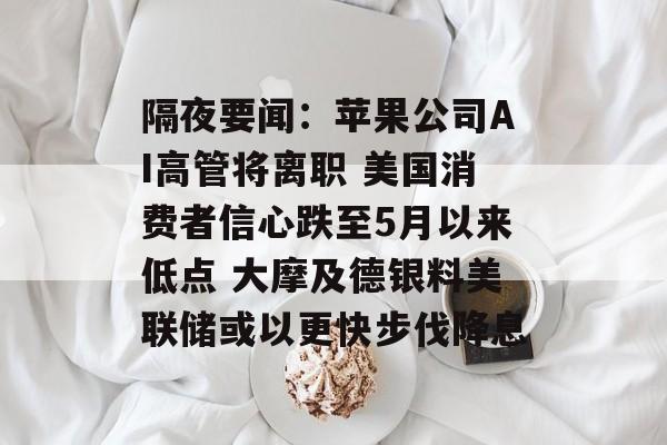 隔夜要闻：苹果公司AI高管将离职 美国消费者信心跌至5月以来低点 大摩及德银料美联储或以更快步伐降息-第1张图片-