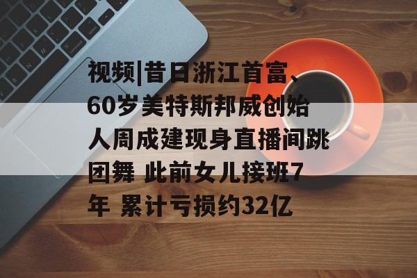 视频|昔日浙江首富、60岁美特斯邦威创始人周成建现身直播间跳团舞 此前女儿接班7年 累计亏损约32亿-第1张图片-