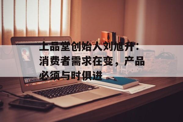 上品堂创始人刘旭升：消费者需求在变，产品必须与时俱进-第1张图片-