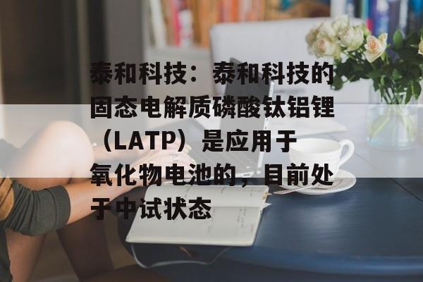 泰和科技：泰和科技的固态电解质磷酸钛铝锂（LATP）是应用于氧化物电池的，目前处于中试状态-第1张图片-