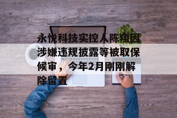 永悦科技实控人陈翔因涉嫌违规披露等被取保候审，今年2月刚刚解除留置-第1张图片-
