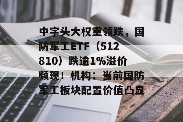中字头大权重领跌，国防军工ETF（512810）跌逾1%溢价频现！机构：当前国防军工板块配置价值凸显-第1张图片-