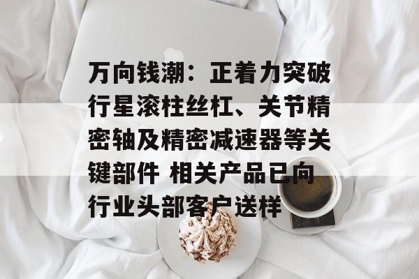 万向钱潮：正着力突破行星滚柱丝杠、关节精密轴及精密减速器等关键部件 相关产品已向行业头部客户送样-第1张图片-