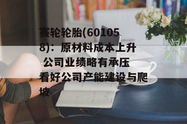 赛轮轮胎(601058)：原材料成本上升 公司业绩略有承压 看好公司产能建设与爬坡-第1张图片-