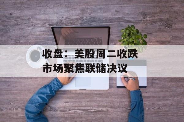 收盘：美股周二收跌 市场聚焦联储决议-第1张图片-