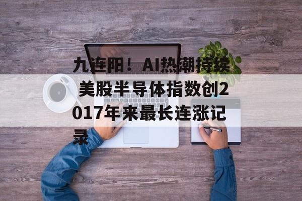 九连阳！AI热潮持续 美股半导体指数创2017年来最长连涨记录-第1张图片-