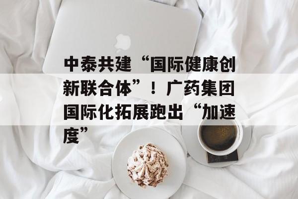 中泰共建“国际健康创新联合体”！广药集团国际化拓展跑出“加速度”-第1张图片-