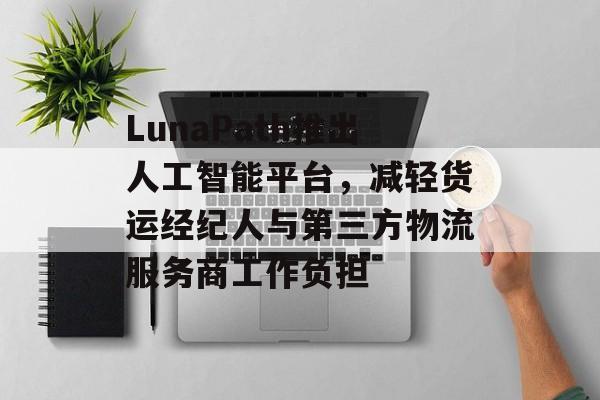 LunaPath推出人工智能平台，减轻货运经纪人与第三方物流服务商工作负担-第1张图片-