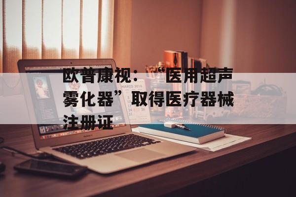 欧普康视：“医用超声雾化器”取得医疗器械注册证-第1张图片-