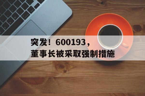 突发！600193，董事长被采取强制措施-第1张图片-
