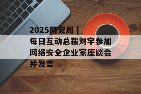 2025网安周 | 每日互动总裁刘宇参加网络安全企业家座谈会并发言-第1张图片-