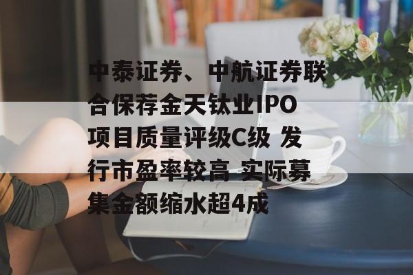中泰证券、中航证券联合保荐金天钛业IPO项目质量评级C级 发行市盈率较高 实际募集金额缩水超4成-第1张图片-