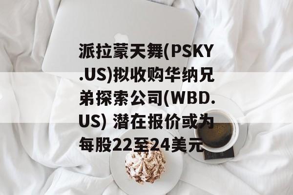 派拉蒙天舞(PSKY.US)拟收购华纳兄弟探索公司(WBD.US) 潜在报价或为每股22至24美元-第1张图片-