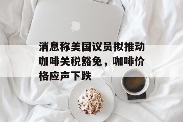 消息称美国议员拟推动咖啡关税豁免，咖啡价格应声下跌-第1张图片-