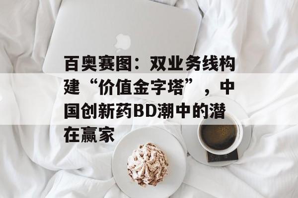 百奥赛图：双业务线构建“价值金字塔”，中国创新药BD潮中的潜在赢家-第1张图片-