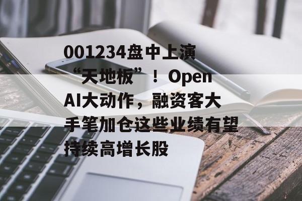 001234盘中上演“天地板”！OpenAI大动作，融资客大手笔加仓这些业绩有望持续高增长股-第1张图片-