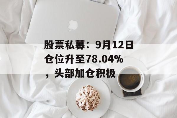 股票私募：9月12日仓位升至78.04%，头部加仓积极-第1张图片-