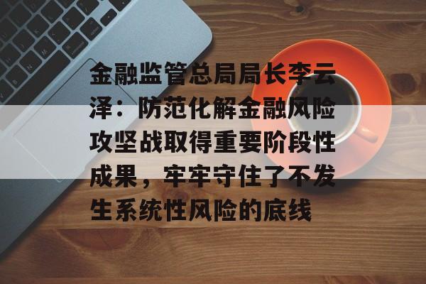 金融监管总局局长李云泽：防范化解金融风险攻坚战取得重要阶段性成果，牢牢守住了不发生系统性风险的底线-第1张图片-
