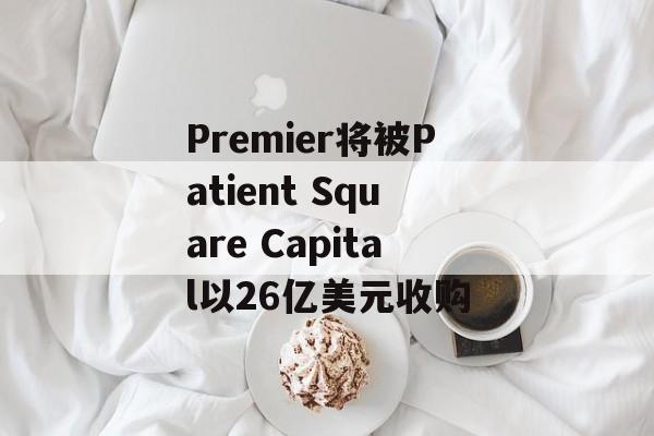 Premier将被Patient Square Capital以26亿美元收购-第1张图片-