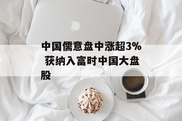 中国儒意盘中涨超3% 获纳入富时中国大盘股-第1张图片-