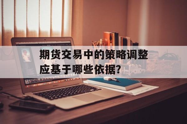 期货交易中的策略调整应基于哪些依据？-第1张图片-