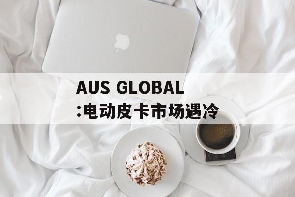 AUS GLOBAL:电动皮卡市场遇冷-第1张图片-