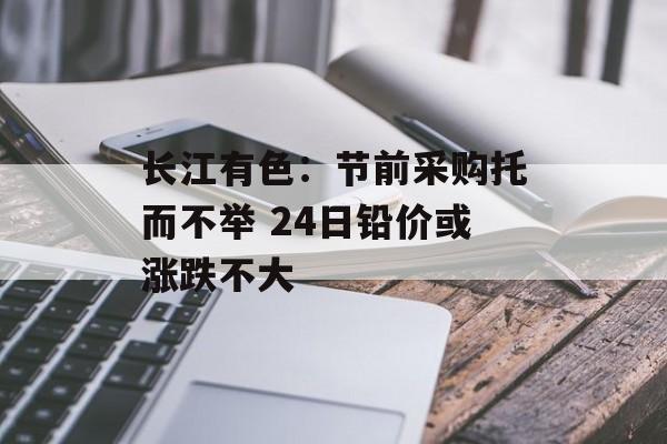 长江有色：节前采购托而不举 24日铅价或涨跌不大-第1张图片-