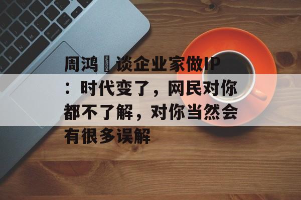 周鸿祎谈企业家做IP：时代变了，网民对你都不了解，对你当然会有很多误解-第1张图片-