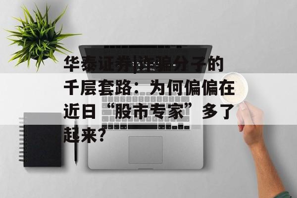 华泰证券|诈骗分子的千层套路：为何偏偏在近日“股市专家”多了起来？-第1张图片-