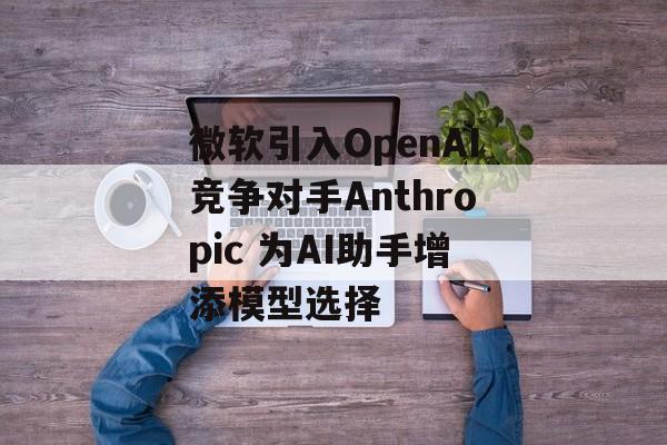 微软引入OpenAI竞争对手Anthropic 为AI助手增添模型选择-第1张图片-