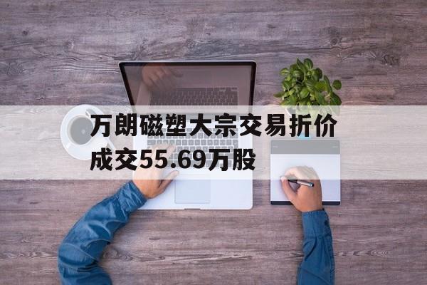 万朗磁塑大宗交易折价成交55.69万股-第1张图片-