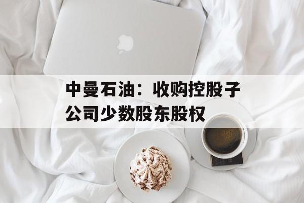 中曼石油：收购控股子公司少数股东股权-第1张图片-