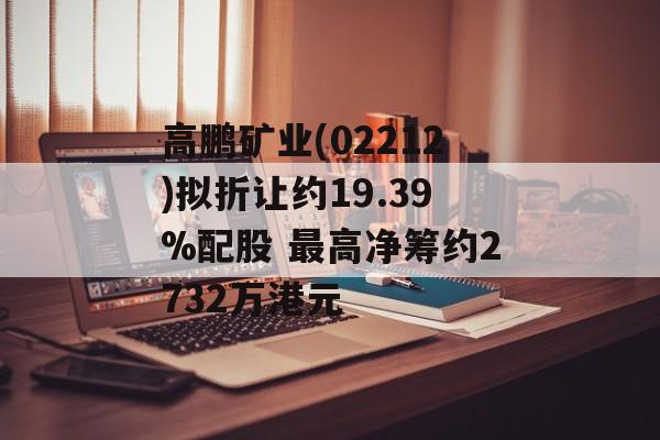 高鹏矿业(02212)拟折让约19.39%配股 最高净筹约2732万港元-第1张图片-