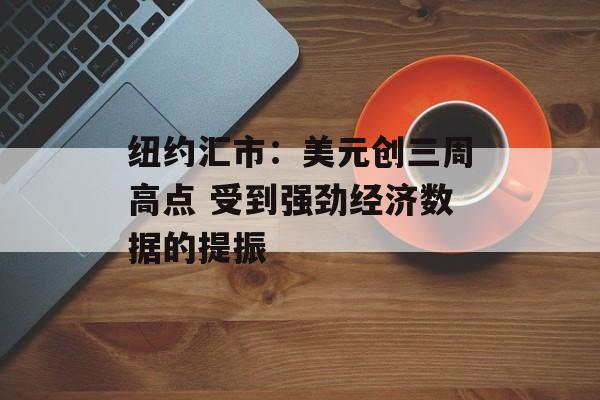 纽约汇市：美元创三周高点 受到强劲经济数据的提振-第1张图片-