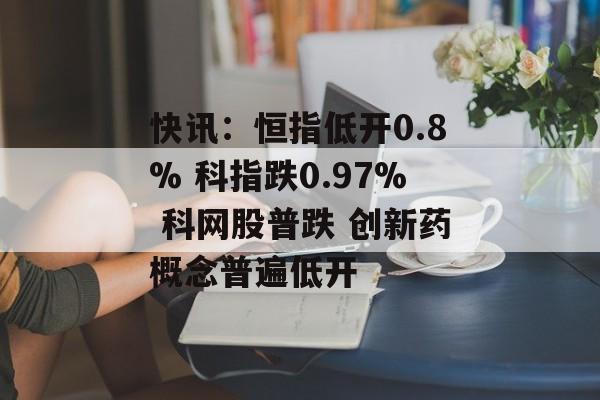 快讯：恒指低开0.8% 科指跌0.97% 科网股普跌 创新药概念普遍低开-第1张图片-