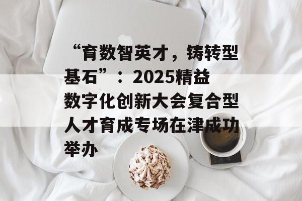 “育数智英才,铸转型基石”:2025精益数字化创新大会复合型人才育成专场在津成功举办-第1张图片- “育数智英才,铸转型基石”:2025精益数字化创新大会复合型人才育成专场在津成功举办-第1张图片-