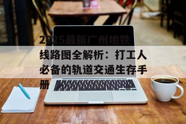 2025最新广州地铁线路图全解析：打工人必备的轨道交通生存手册-第1张图片-