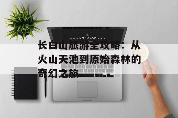 长白山旅游全攻略：从火山天池到原始森林的奇幻之旅-第1张图片-