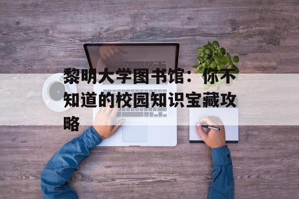 黎明大学图书馆:你不知道的校园知识宝藏攻略-第1张图片- 黎明大学图书馆:你不知道的校园知识宝藏攻略-第1张图片-