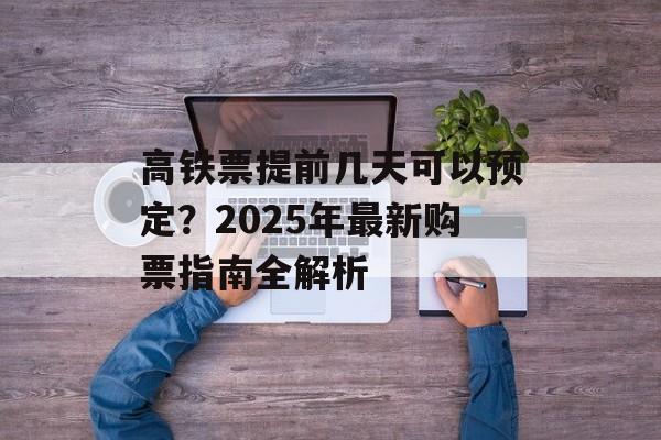 高铁票提前几天可以预定?2025年最新购票指南全解析-第1张图片- 高铁票提前几天可以预定?2025年最新购票指南全解析-第1张图片-