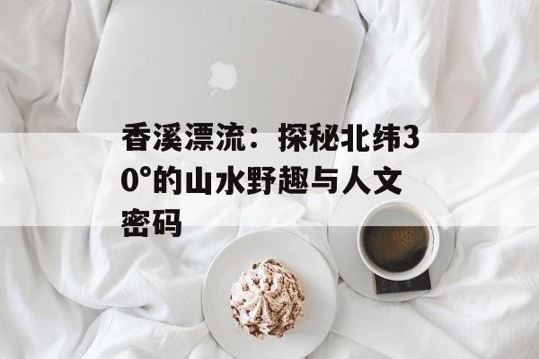 香溪漂流:探秘北纬30°的山水野趣与人文密码-第1张图片- 香溪漂流:探秘北纬30°的山水野趣与人文密码-第1张图片-