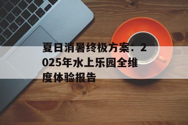 夏日消暑终极方案：2025年水上乐园全维度体验报告-第1张图片-