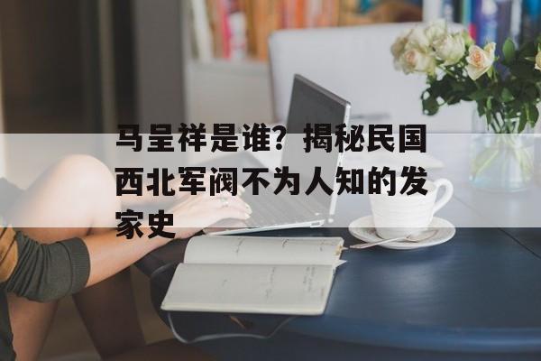 马呈祥是谁？揭秘民国西北军阀不为人知的发家史-第1张图片-