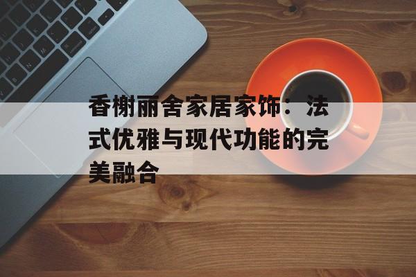 香榭丽舍家居家饰:法式优雅与现代功能的完美融合-第1张图片- 香榭丽舍家居家饰:法式优雅与现代功能的完美融合-第1张图片-