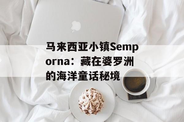 马来西亚小镇Semporna:藏在婆罗洲的海洋童话秘境-第1张图片- 马来西亚小镇Semporna:藏在婆罗洲的海洋童话秘境-第1张图片-
