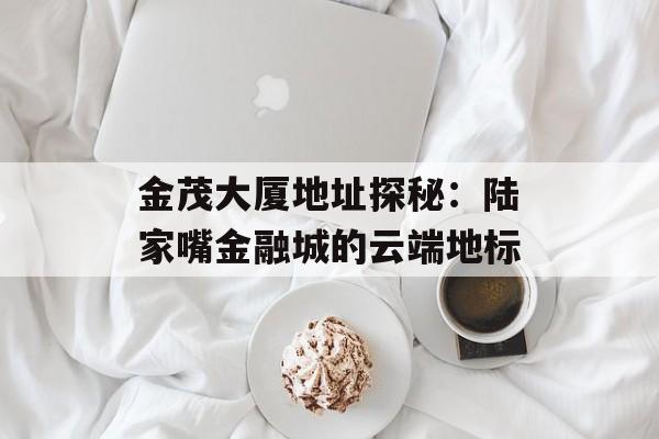 金茂大厦地址探秘:陆家嘴金融城的云端地标-第1张图片- 金茂大厦地址探秘:陆家嘴金融城的云端地标-第1张图片-