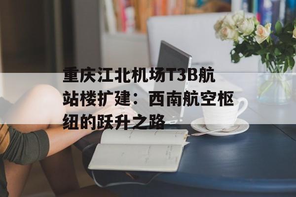重庆江北机场T3B航站楼扩建：西南航空枢纽的跃升之路-第1张图片-