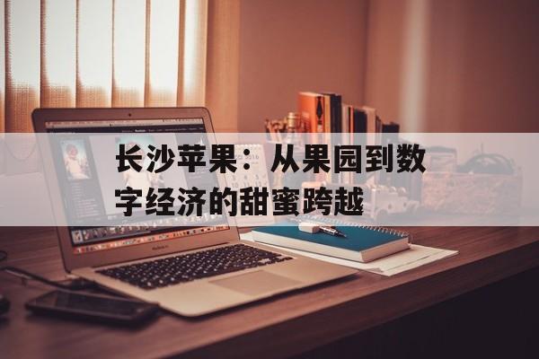长沙苹果:从果园到数字经济的甜蜜跨越-第1张图片- 长沙苹果:从果园到数字经济的甜蜜跨越-第1张图片-