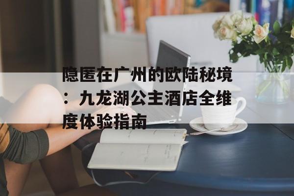 隐匿在广州的欧陆秘境:九龙湖公主酒店全维度体验指南-第1张图片- 隐匿在广州的欧陆秘境:九龙湖公主酒店全维度体验指南-第1张图片-