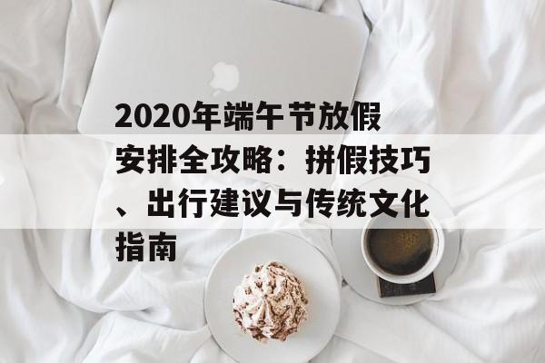 2020年端午节放假安排全攻略:拼假技巧、出行建议与传统文化指南-第1张图片- 2020年端午节放假安排全攻略:拼假技巧、出行建议与传统文化指南-第1张图片-